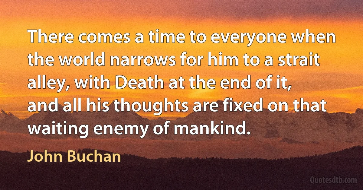 There comes a time to everyone when the world narrows for him to a strait alley, with Death at the end of it, and all his thoughts are fixed on that waiting enemy of mankind. (John Buchan)