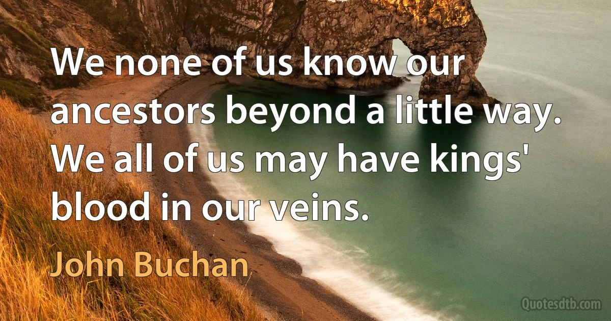 We none of us know our ancestors beyond a little way. We all of us may have kings' blood in our veins. (John Buchan)