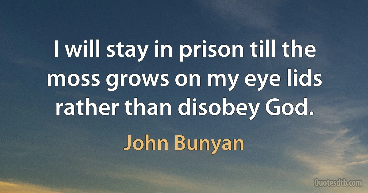 I will stay in prison till the moss grows on my eye lids rather than disobey God. (John Bunyan)