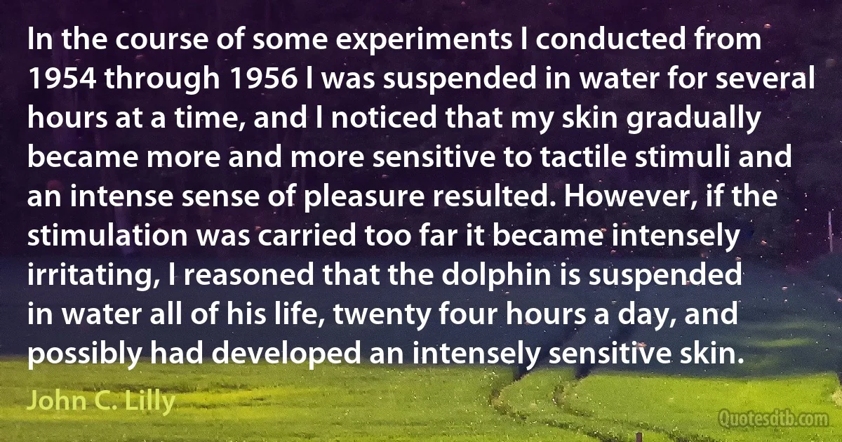 In the course of some experiments I conducted from 1954 through 1956 I was suspended in water for several hours at a time, and I noticed that my skin gradually became more and more sensitive to tactile stimuli and an intense sense of pleasure resulted. However, if the stimulation was carried too far it became intensely irritating, I reasoned that the dolphin is suspended in water all of his life, twenty four hours a day, and possibly had developed an intensely sensitive skin. (John C. Lilly)