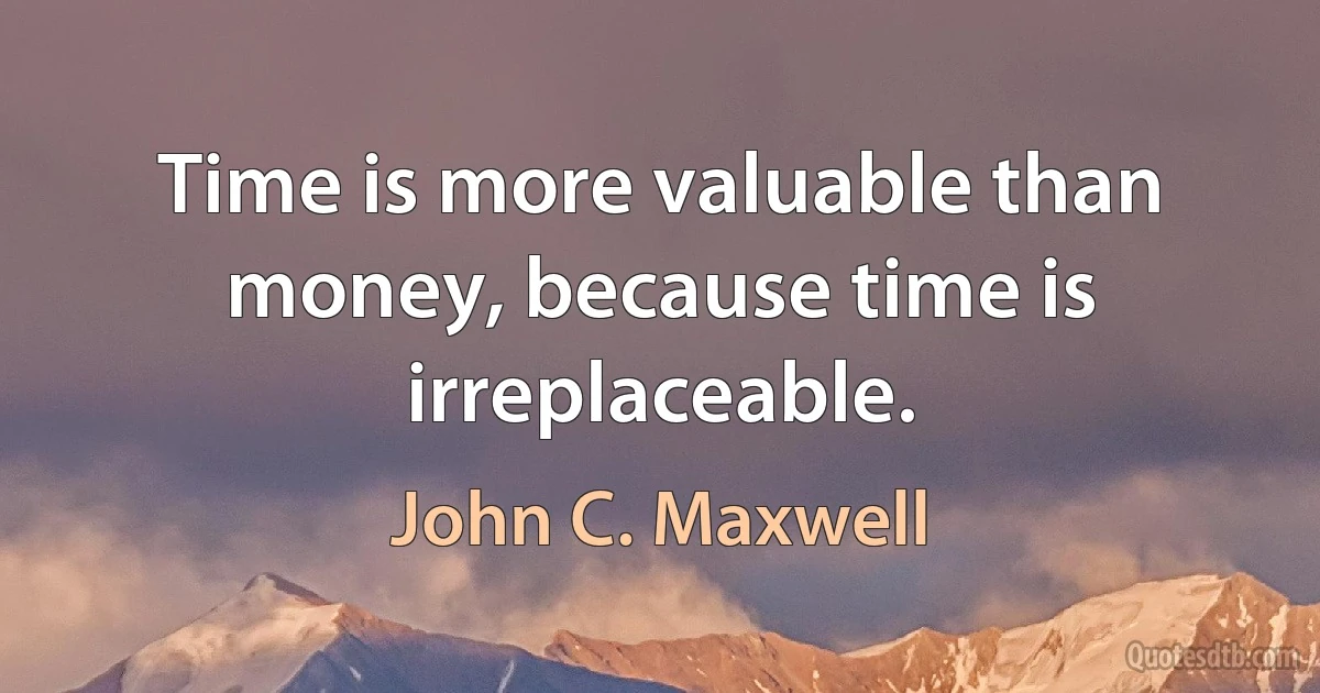 Time is more valuable than money, because time is irreplaceable. (John C. Maxwell)