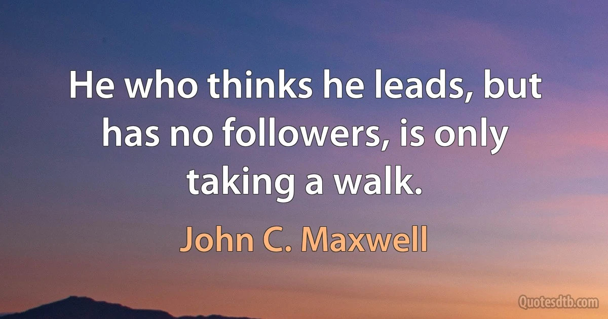 He who thinks he leads, but has no followers, is only taking a walk. (John C. Maxwell)