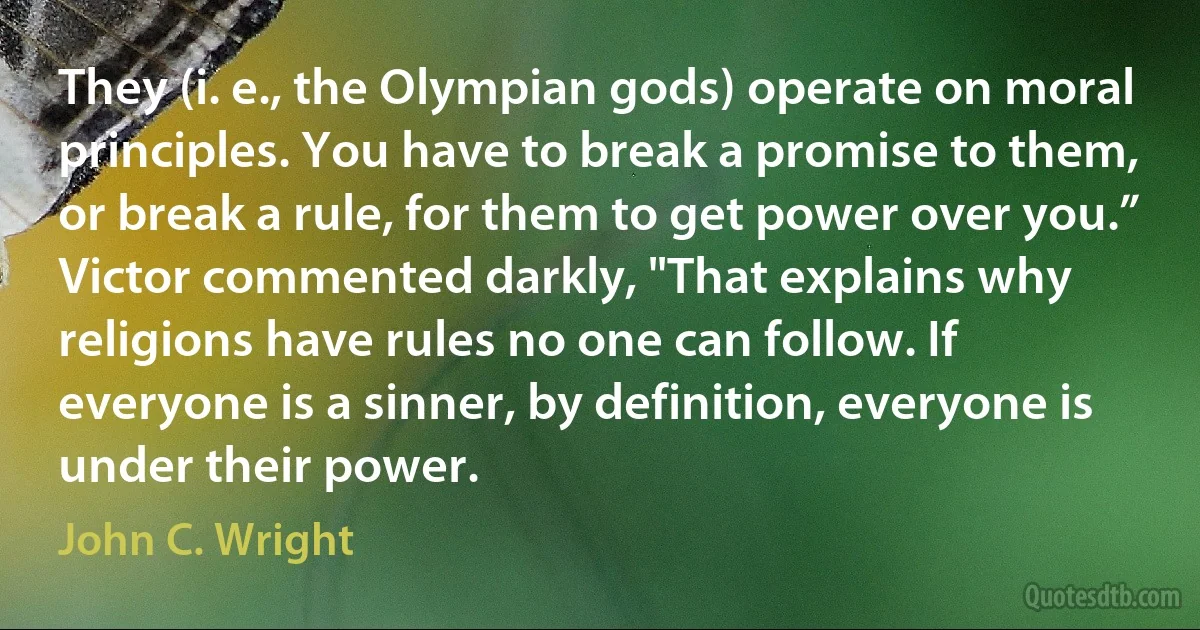 They (i. e., the Olympian gods) operate on moral principles. You have to break a promise to them, or break a rule, for them to get power over you.”
Victor commented darkly, "That explains why religions have rules no one can follow. If everyone is a sinner, by definition, everyone is under their power. (John C. Wright)