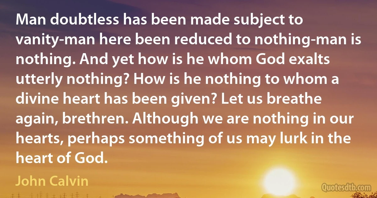 Man doubtless has been made subject to vanity-man here been reduced to nothing-man is nothing. And yet how is he whom God exalts utterly nothing? How is he nothing to whom a divine heart has been given? Let us breathe again, brethren. Although we are nothing in our hearts, perhaps something of us may lurk in the heart of God. (John Calvin)