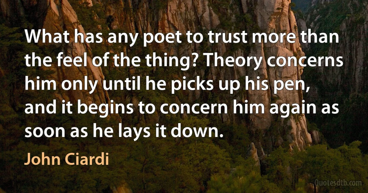 What has any poet to trust more than the feel of the thing? Theory concerns him only until he picks up his pen, and it begins to concern him again as soon as he lays it down. (John Ciardi)