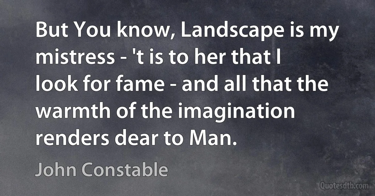 But You know, Landscape is my mistress - 't is to her that I look for fame - and all that the warmth of the imagination renders dear to Man. (John Constable)