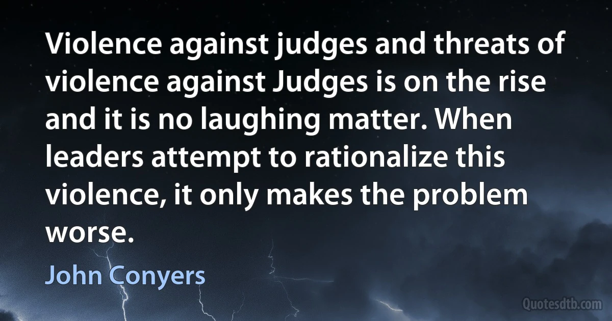 Violence against judges and threats of violence against Judges is on the rise and it is no laughing matter. When leaders attempt to rationalize this violence, it only makes the problem worse. (John Conyers)