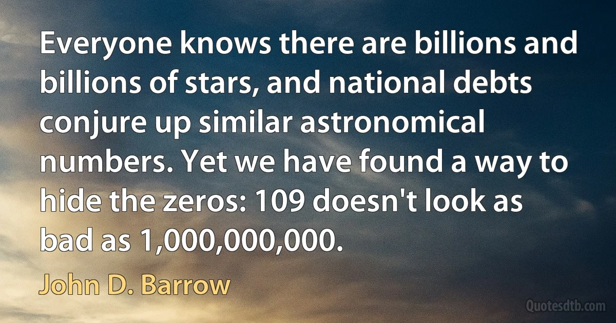 Everyone knows there are billions and billions of stars, and national debts conjure up similar astronomical numbers. Yet we have found a way to hide the zeros: 109 doesn't look as bad as 1,000,000,000. (John D. Barrow)