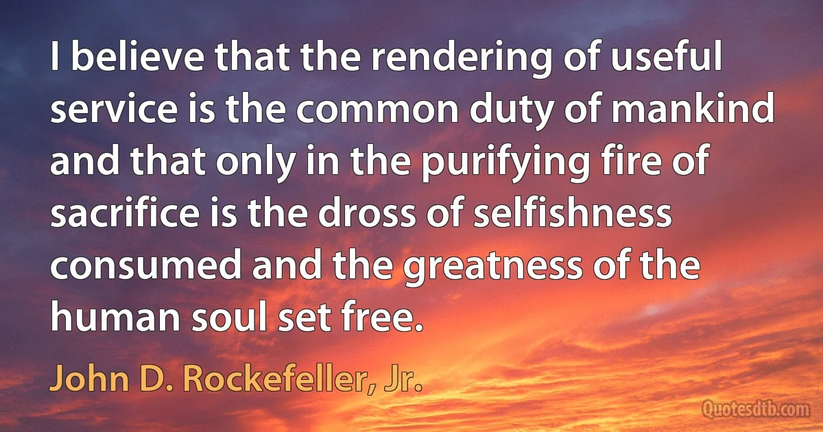 I believe that the rendering of useful service is the common duty of mankind and that only in the purifying fire of sacrifice is the dross of selfishness consumed and the greatness of the human soul set free. (John D. Rockefeller, Jr.)