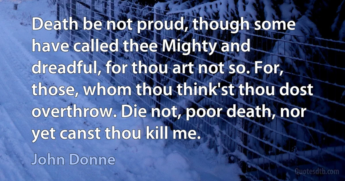 Death be not proud, though some have called thee Mighty and dreadful, for thou art not so. For, those, whom thou think'st thou dost overthrow. Die not, poor death, nor yet canst thou kill me. (John Donne)