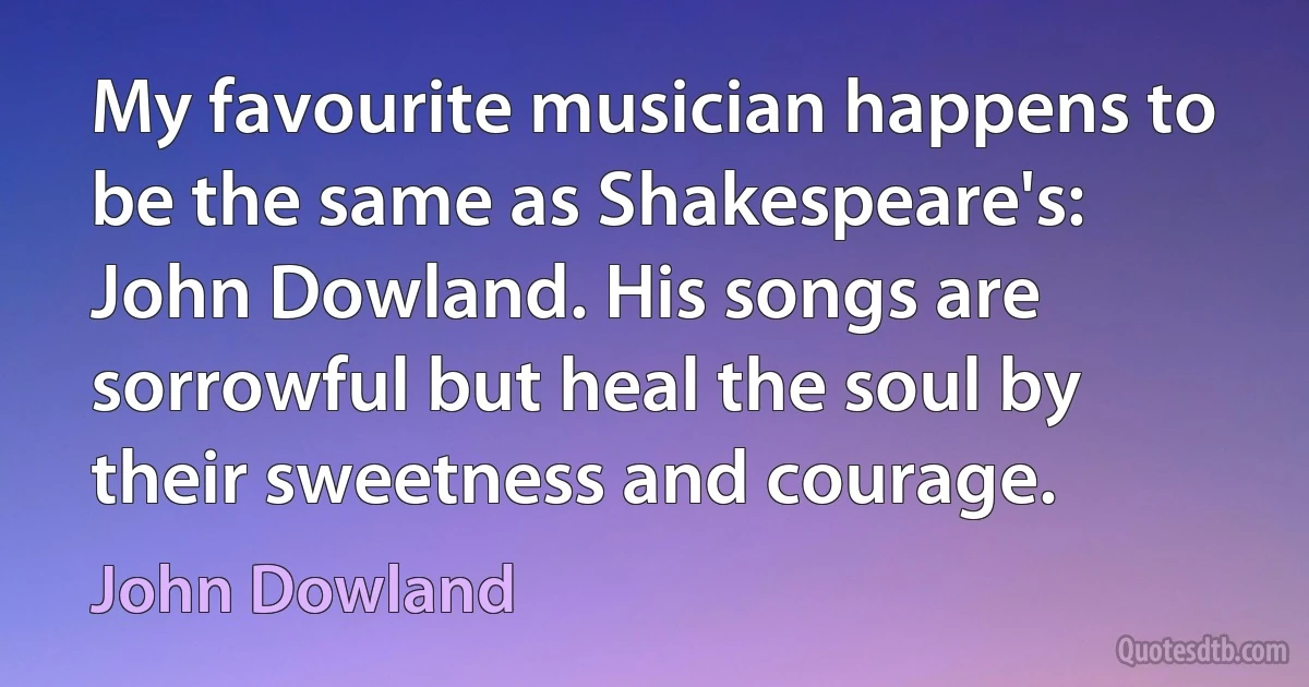 My favourite musician happens to be the same as Shakespeare's: John Dowland. His songs are sorrowful but heal the soul by their sweetness and courage. (John Dowland)