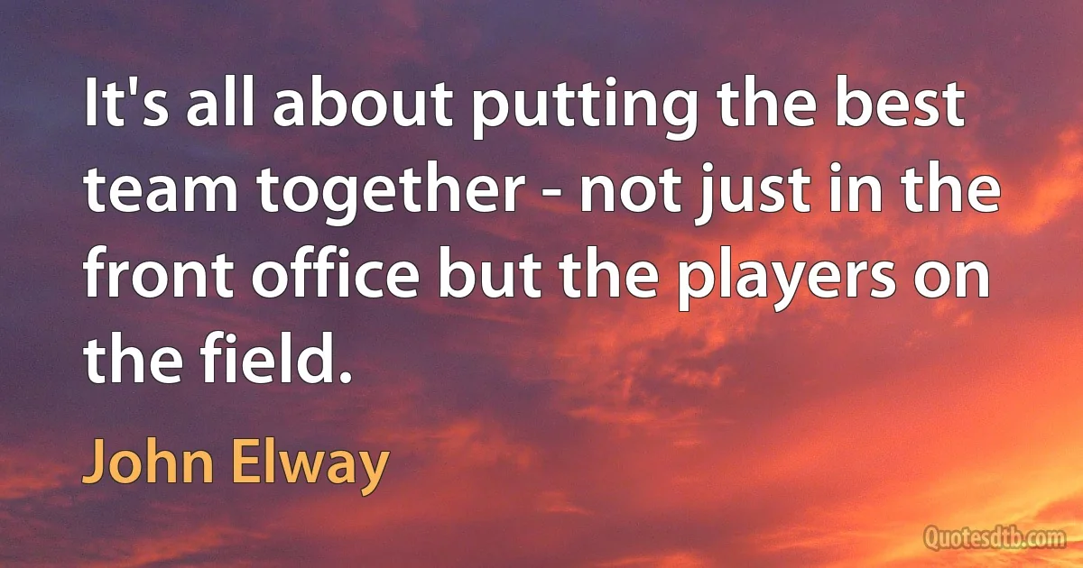 It's all about putting the best team together - not just in the front office but the players on the field. (John Elway)