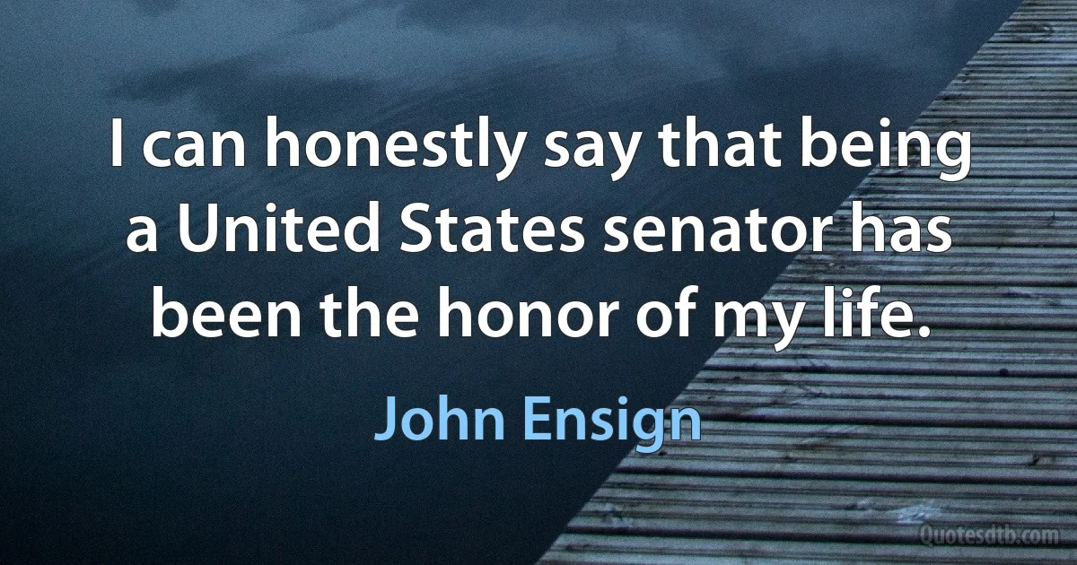 I can honestly say that being a United States senator has been the honor of my life. (John Ensign)