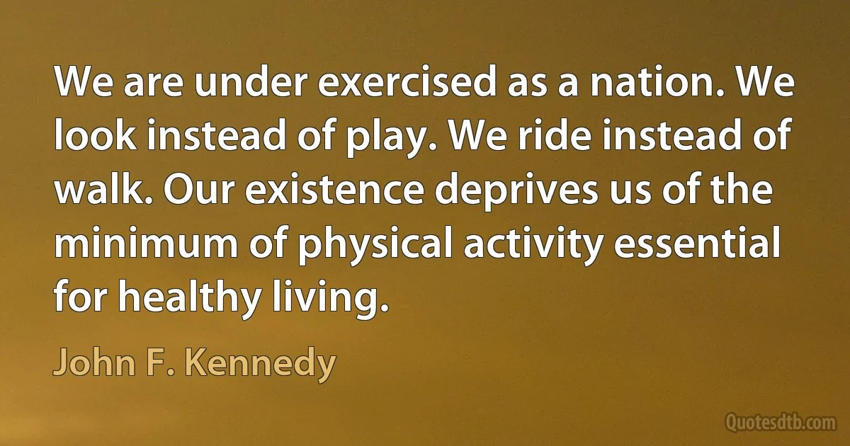 We are under exercised as a nation. We look instead of play. We ride instead of walk. Our existence deprives us of the minimum of physical activity essential for healthy living. (John F. Kennedy)