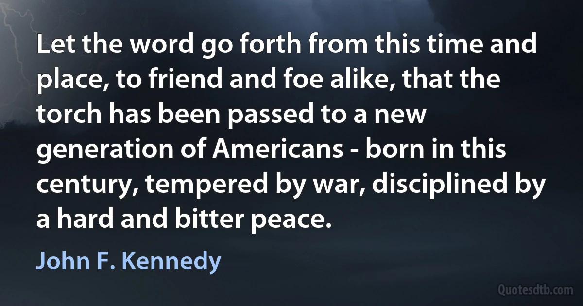 Let the word go forth from this time and place, to friend and foe alike, that the torch has been passed to a new generation of Americans - born in this century, tempered by war, disciplined by a hard and bitter peace. (John F. Kennedy)