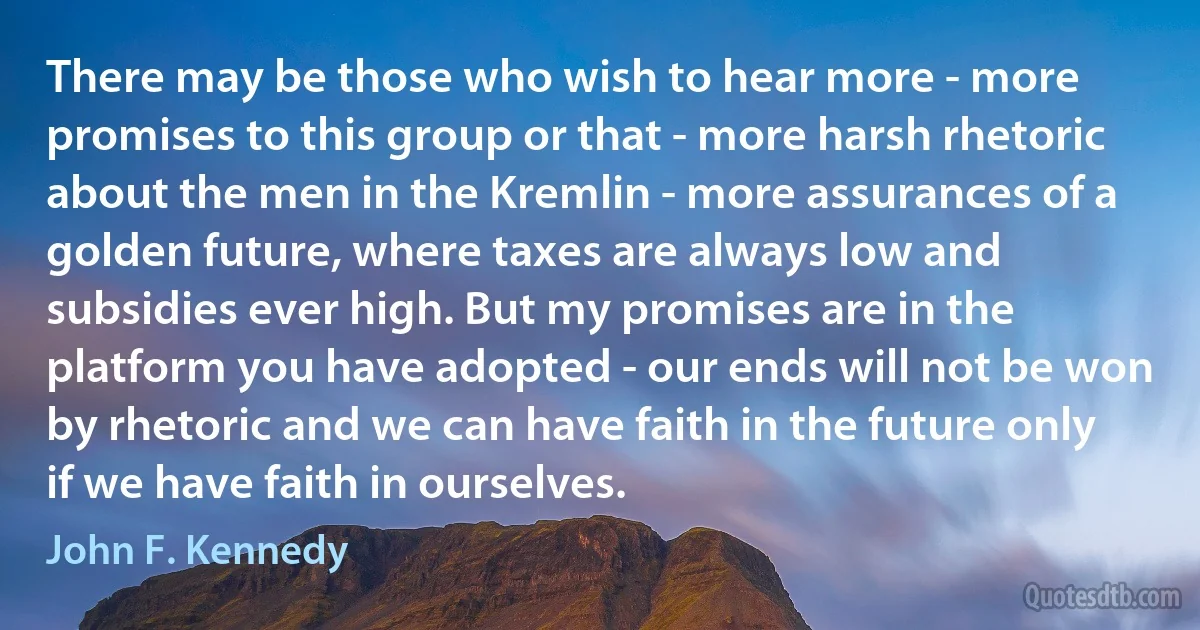 There may be those who wish to hear more - more promises to this group or that - more harsh rhetoric about the men in the Kremlin - more assurances of a golden future, where taxes are always low and subsidies ever high. But my promises are in the platform you have adopted - our ends will not be won by rhetoric and we can have faith in the future only if we have faith in ourselves. (John F. Kennedy)