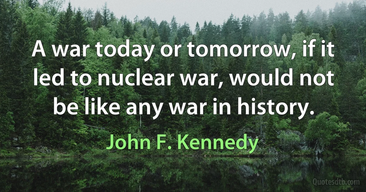 A war today or tomorrow, if it led to nuclear war, would not be like any war in history. (John F. Kennedy)