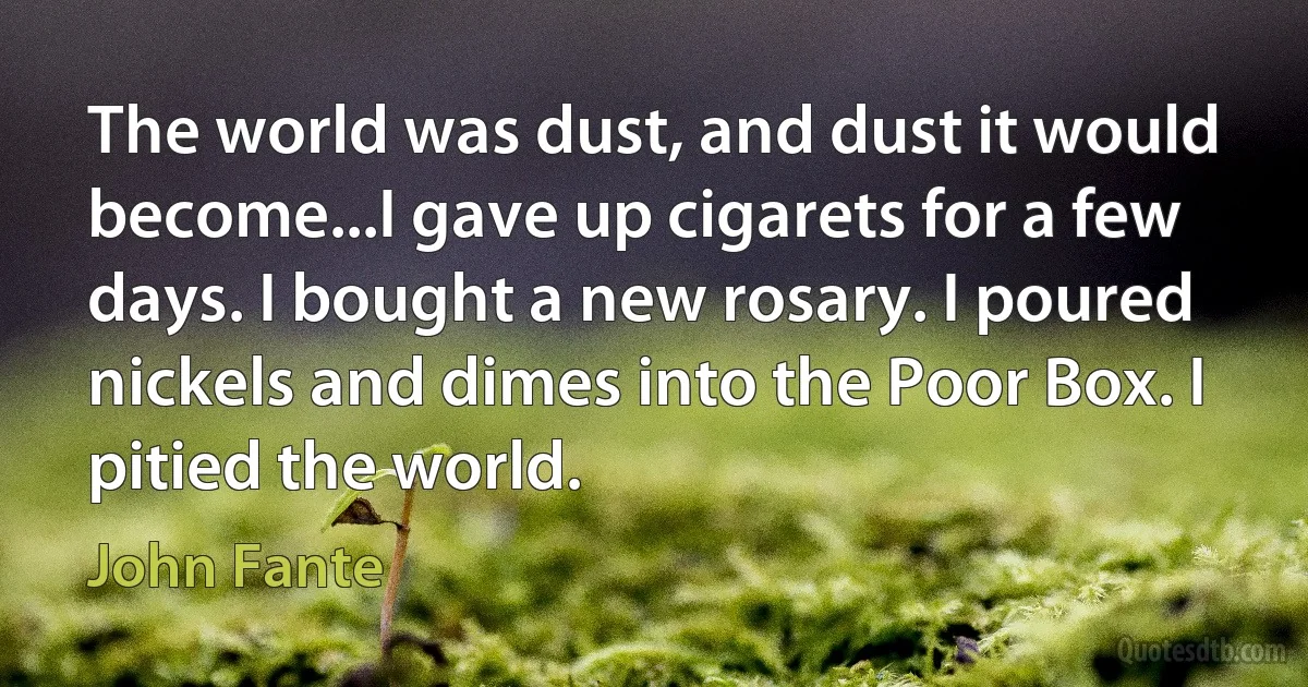 The world was dust, and dust it would become...I gave up cigarets for a few days. I bought a new rosary. I poured nickels and dimes into the Poor Box. I pitied the world. (John Fante)