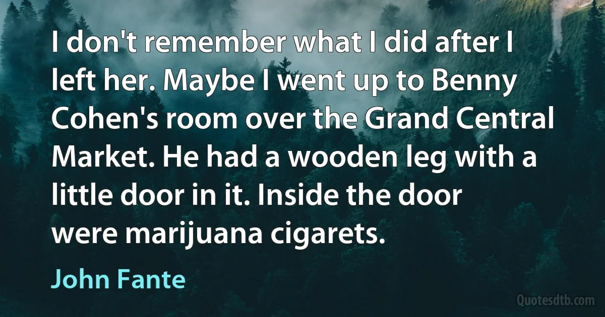 I don't remember what I did after I left her. Maybe I went up to Benny Cohen's room over the Grand Central Market. He had a wooden leg with a little door in it. Inside the door were marijuana cigarets. (John Fante)