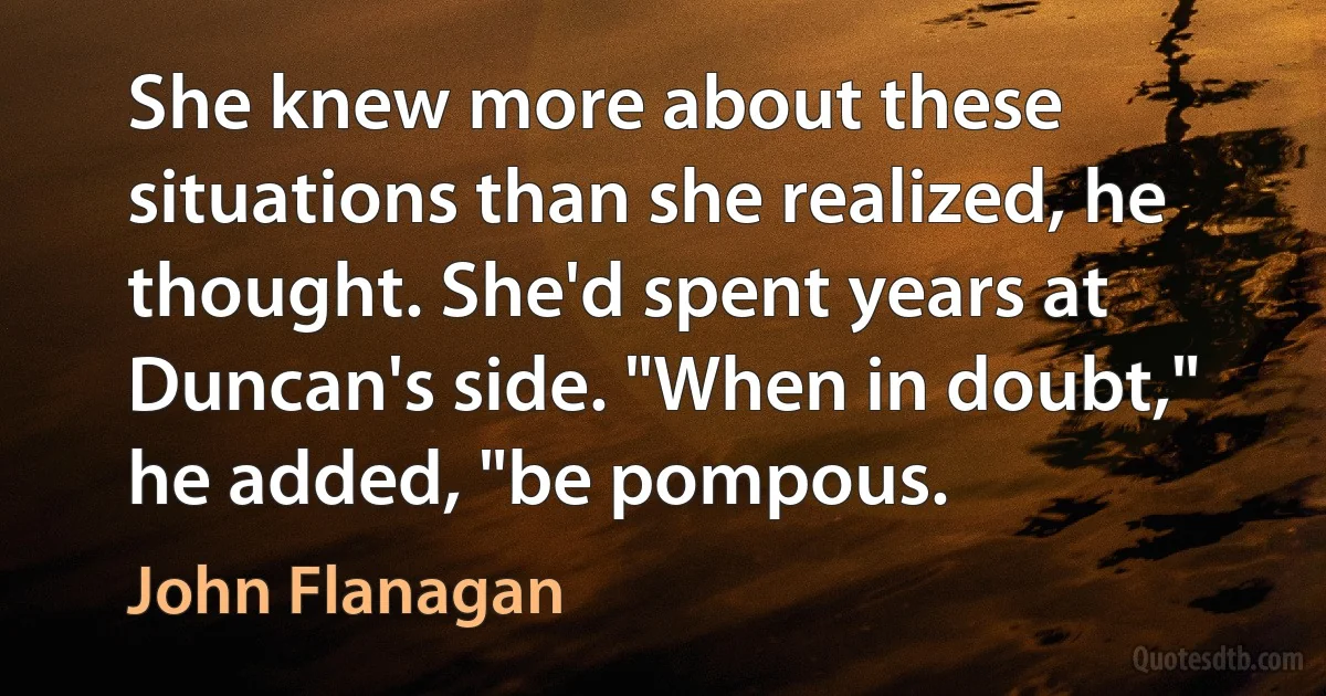 She knew more about these situations than she realized, he thought. She'd spent years at Duncan's side. "When in doubt," he added, "be pompous. (John Flanagan)