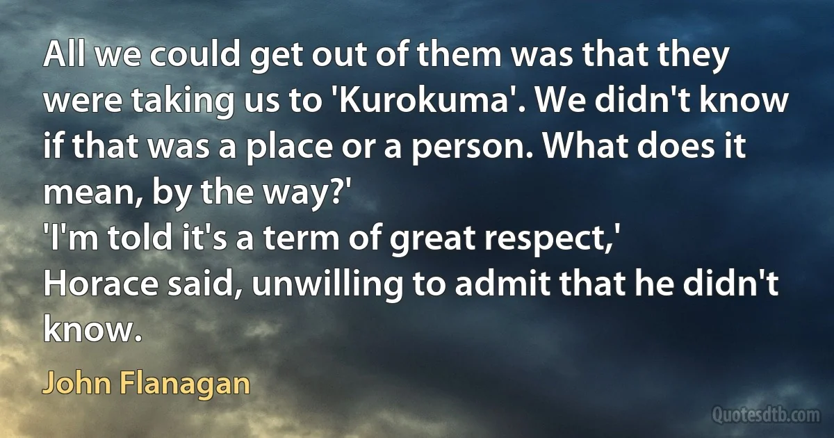 All we could get out of them was that they were taking us to 'Kurokuma'. We didn't know if that was a place or a person. What does it mean, by the way?'
'I'm told it's a term of great respect,' Horace said, unwilling to admit that he didn't know. (John Flanagan)