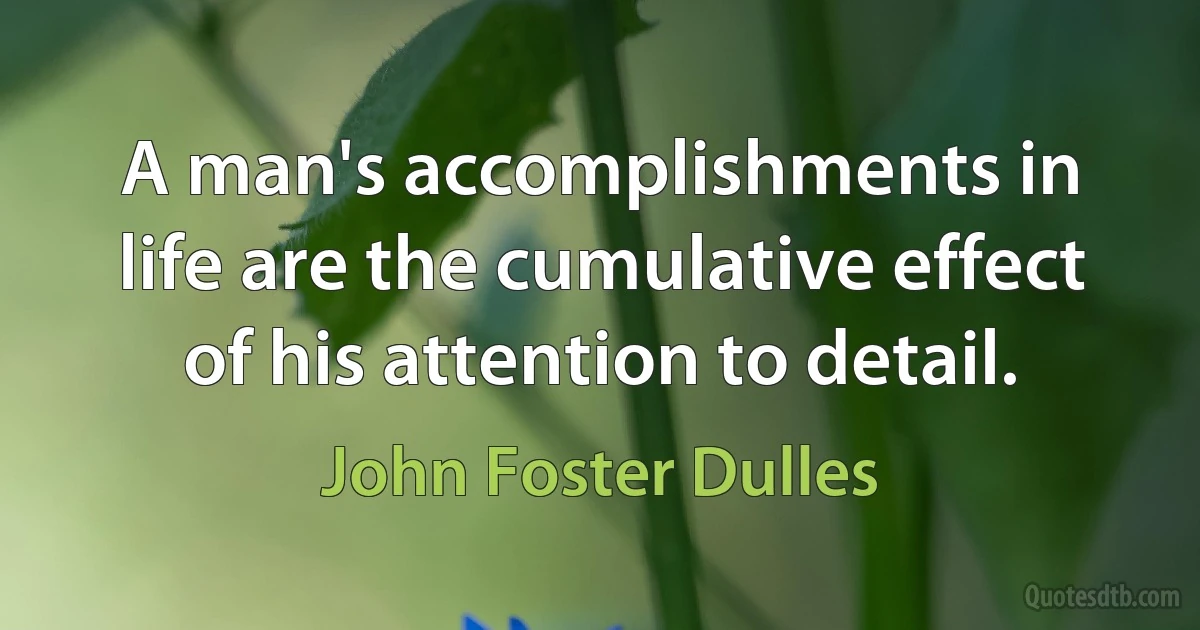 A man's accomplishments in life are the cumulative effect of his attention to detail. (John Foster Dulles)