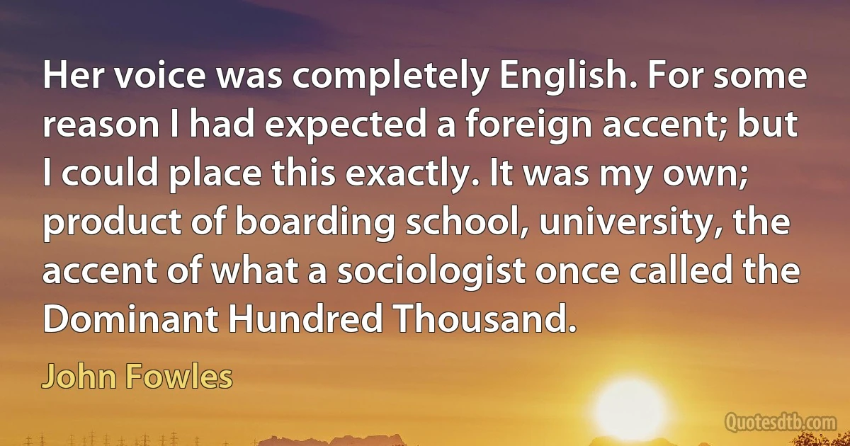 Her voice was completely English. For some reason I had expected a foreign accent; but I could place this exactly. It was my own; product of boarding school, university, the accent of what a sociologist once called the Dominant Hundred Thousand. (John Fowles)