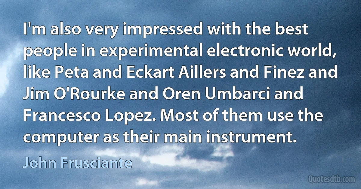 I'm also very impressed with the best people in experimental electronic world, like Peta and Eckart Aillers and Finez and Jim O'Rourke and Oren Umbarci and Francesco Lopez. Most of them use the computer as their main instrument. (John Frusciante)