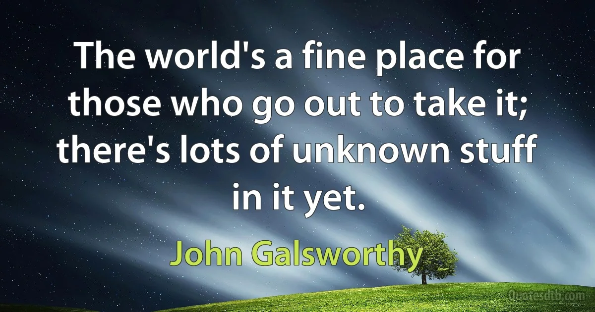 The world's a fine place for those who go out to take it; there's lots of unknown stuff in it yet. (John Galsworthy)