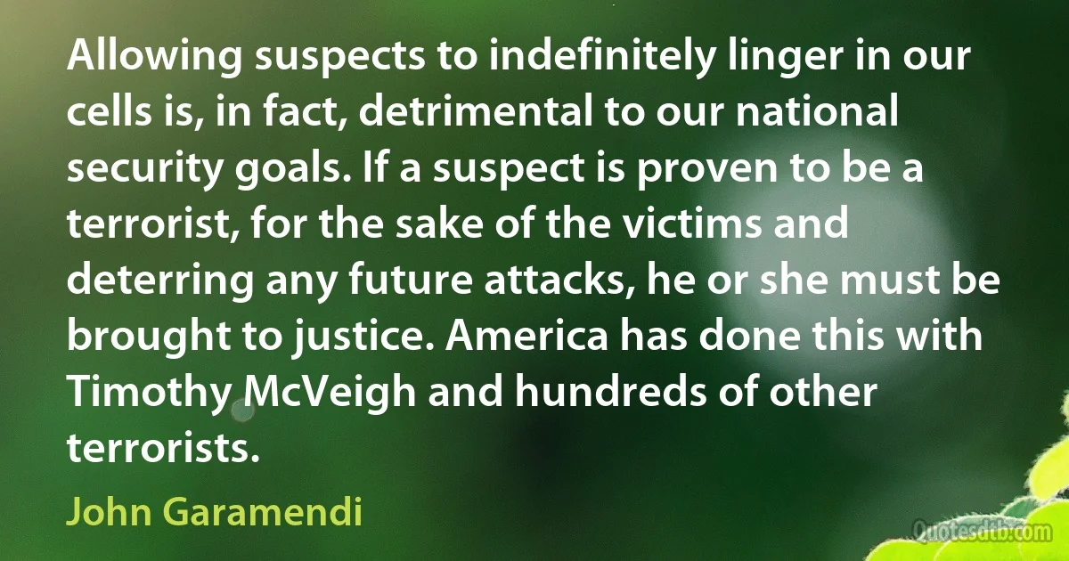 Allowing suspects to indefinitely linger in our cells is, in fact, detrimental to our national security goals. If a suspect is proven to be a terrorist, for the sake of the victims and deterring any future attacks, he or she must be brought to justice. America has done this with Timothy McVeigh and hundreds of other terrorists. (John Garamendi)