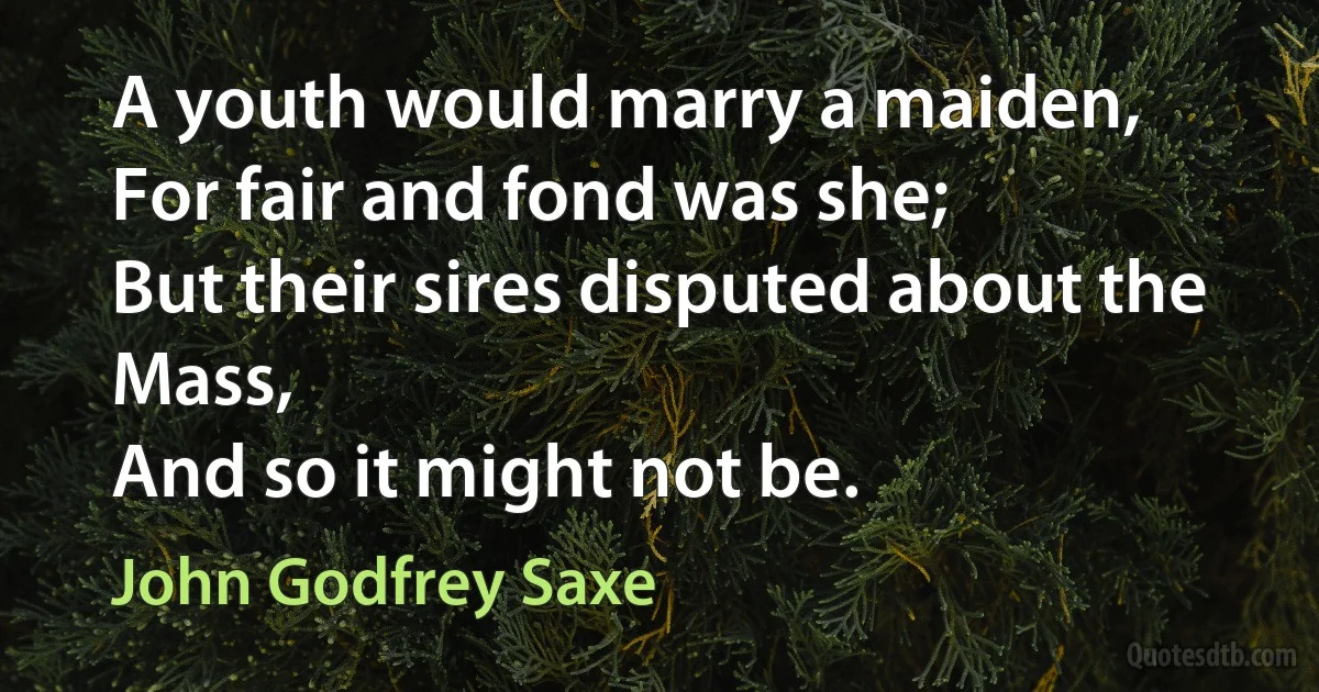 A youth would marry a maiden,
For fair and fond was she;
But their sires disputed about the Mass,
And so it might not be. (John Godfrey Saxe)