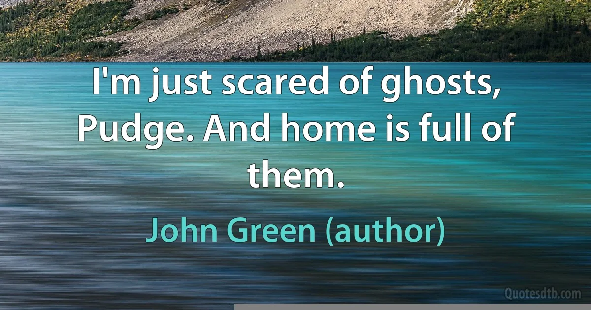 I'm just scared of ghosts, Pudge. And home is full of them. (John Green (author))