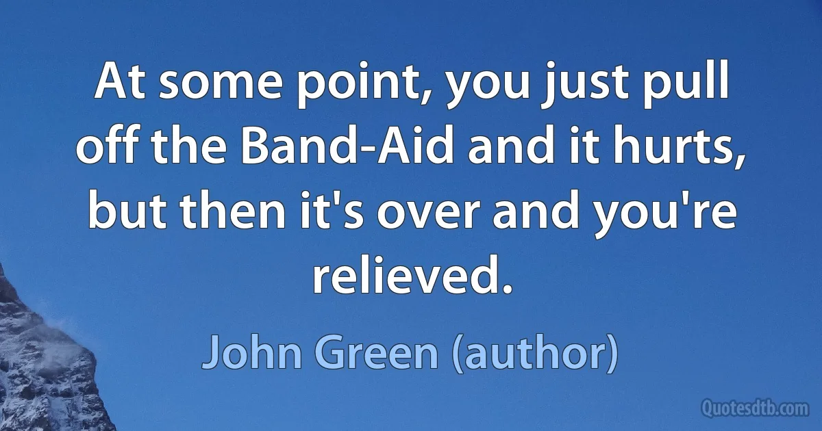 At some point, you just pull off the Band-Aid and it hurts, but then it's over and you're relieved. (John Green (author))