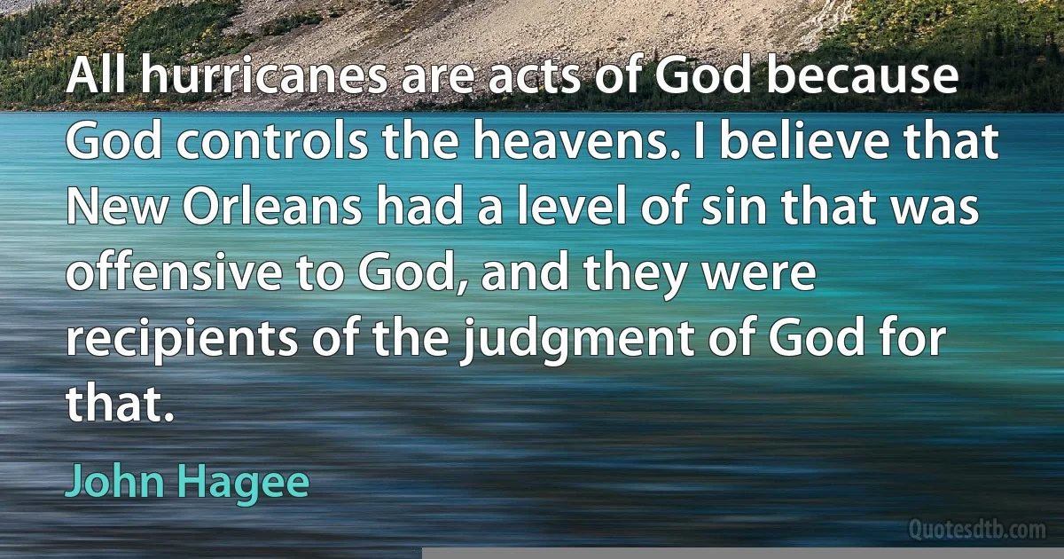 All hurricanes are acts of God because God controls the heavens. I believe that New Orleans had a level of sin that was offensive to God, and they were recipients of the judgment of God for that. (John Hagee)