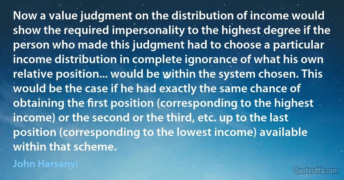 Now a value judgment on the distribution of income would show the required impersonality to the highest degree if the person who made this judgment had to choose a particular income distribution in complete ignorance of what his own relative position... would be within the system chosen. This would be the case if he had exactly the same chance of obtaining the ﬁrst position (corresponding to the highest income) or the second or the third, etc. up to the last position (corresponding to the lowest income) available within that scheme. (John Harsanyi)