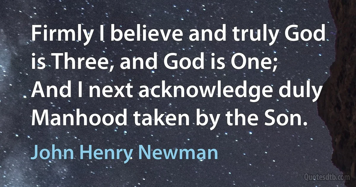 Firmly I believe and truly God is Three, and God is One;
And I next acknowledge duly Manhood taken by the Son. (John Henry Newman)