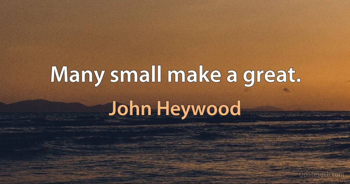 Many small make a great. (John Heywood)