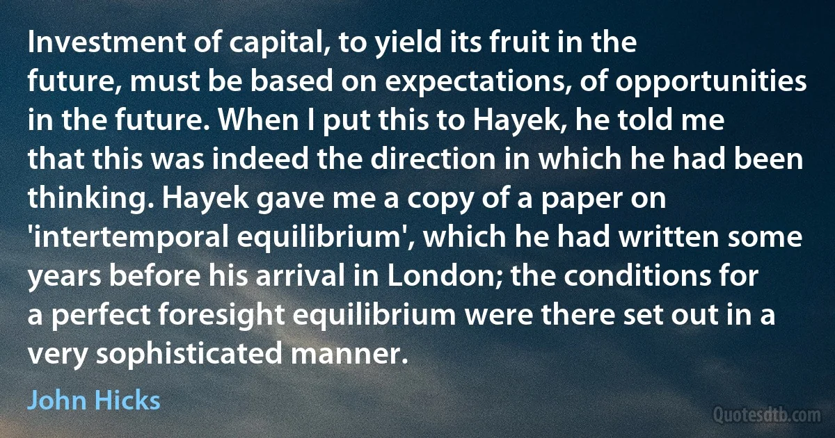 Investment of capital, to yield its fruit in the future, must be based on expectations, of opportunities in the future. When I put this to Hayek, he told me that this was indeed the direction in which he had been thinking. Hayek gave me a copy of a paper on 'intertemporal equilibrium', which he had written some years before his arrival in London; the conditions for a perfect foresight equilibrium were there set out in a very sophisticated manner. (John Hicks)