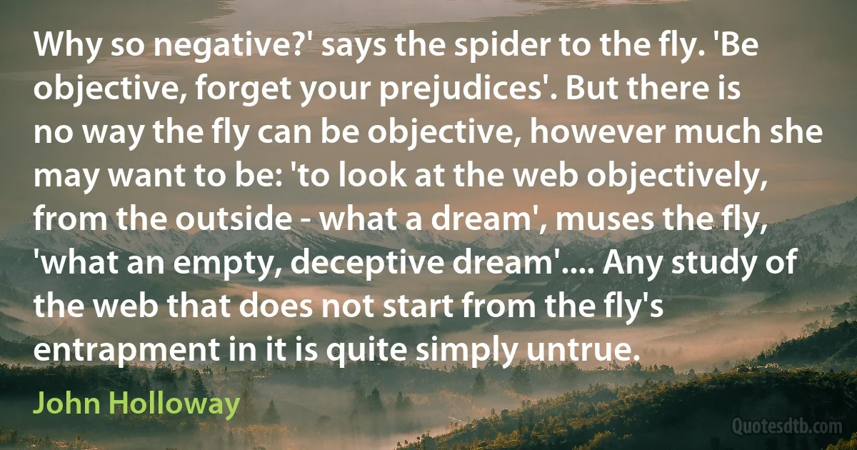 Why so negative?' says the spider to the fly. 'Be objective, forget your prejudices'. But there is no way the fly can be objective, however much she may want to be: 'to look at the web objectively, from the outside - what a dream', muses the fly, 'what an empty, deceptive dream'.... Any study of the web that does not start from the fly's entrapment in it is quite simply untrue. (John Holloway)