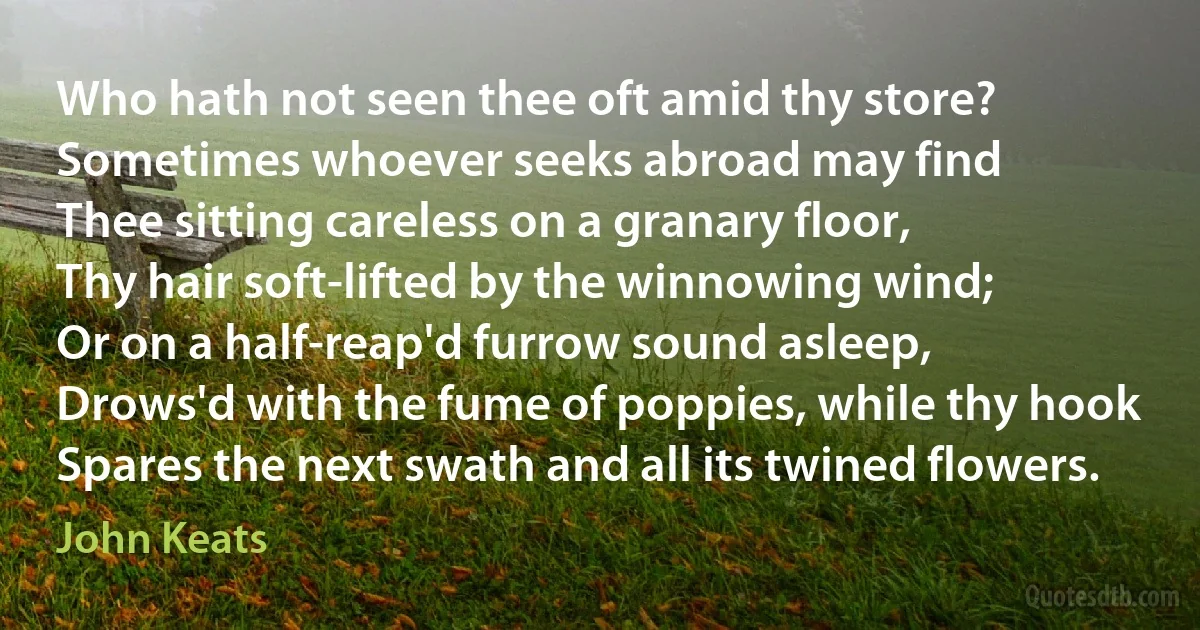 Who hath not seen thee oft amid thy store?
Sometimes whoever seeks abroad may find
Thee sitting careless on a granary floor,
Thy hair soft-lifted by the winnowing wind;
Or on a half-reap'd furrow sound asleep,
Drows'd with the fume of poppies, while thy hook
Spares the next swath and all its twined flowers. (John Keats)