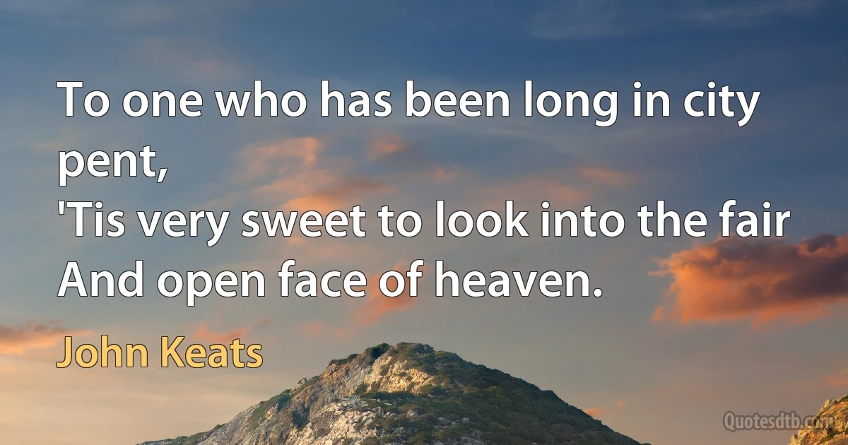 To one who has been long in city pent,
'Tis very sweet to look into the fair
And open face of heaven. (John Keats)