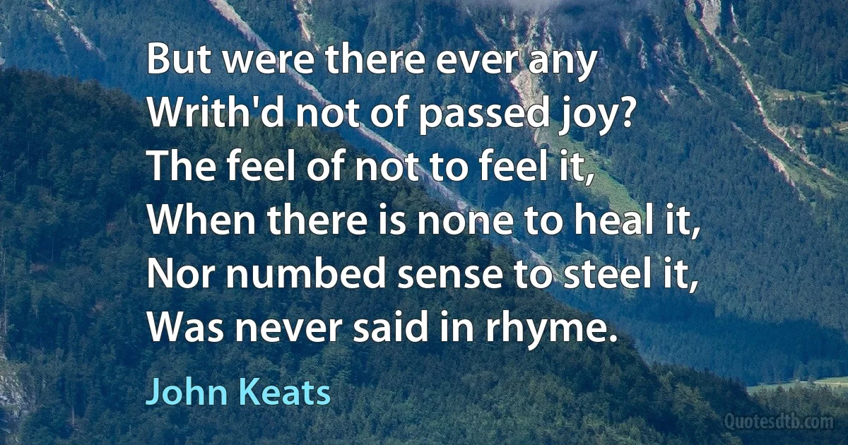 But were there ever any
Writh'd not of passed joy?
The feel of not to feel it,
When there is none to heal it,
Nor numbed sense to steel it,
Was never said in rhyme. (John Keats)