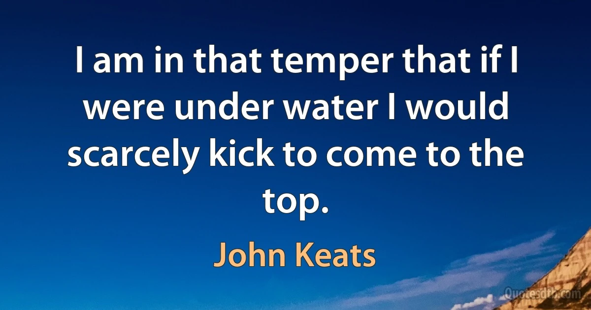 I am in that temper that if I were under water I would scarcely kick to come to the top. (John Keats)