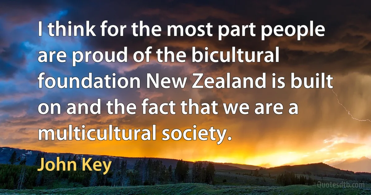 I think for the most part people are proud of the bicultural foundation New Zealand is built on and the fact that we are a multicultural society. (John Key)