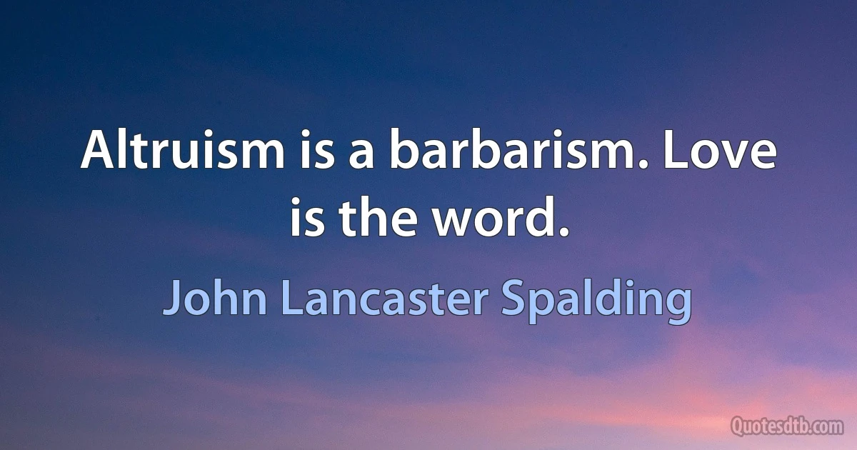 Altruism is a barbarism. Love is the word. (John Lancaster Spalding)