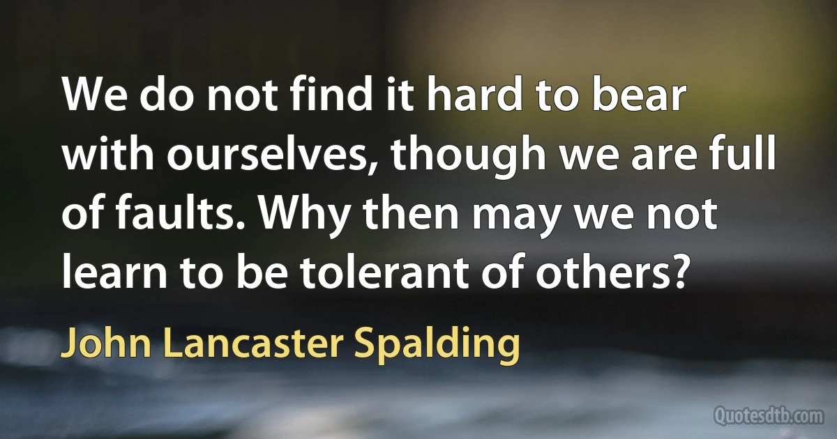 We do not find it hard to bear with ourselves, though we are full of faults. Why then may we not learn to be tolerant of others? (John Lancaster Spalding)