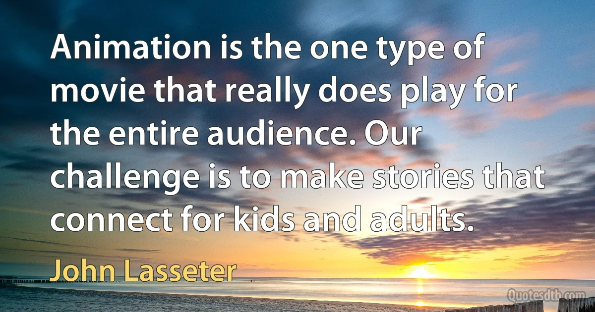 Animation is the one type of movie that really does play for the entire audience. Our challenge is to make stories that connect for kids and adults. (John Lasseter)