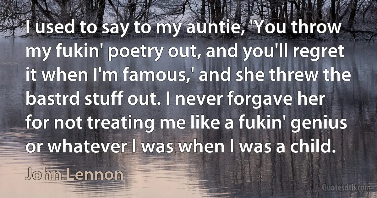 I used to say to my auntie, 'You throw my fukin' poetry out, and you'll regret it when I'm famous,' and she threw the bastrd stuff out. I never forgave her for not treating me like a fukin' genius or whatever I was when I was a child. (John Lennon)