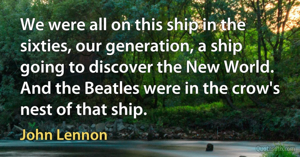 We were all on this ship in the sixties, our generation, a ship going to discover the New World. And the Beatles were in the crow's nest of that ship. (John Lennon)