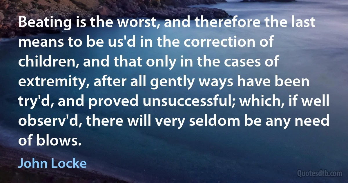 Beating is the worst, and therefore the last means to be us'd in the correction of children, and that only in the cases of extremity, after all gently ways have been try'd, and proved unsuccessful; which, if well observ'd, there will very seldom be any need of blows. (John Locke)